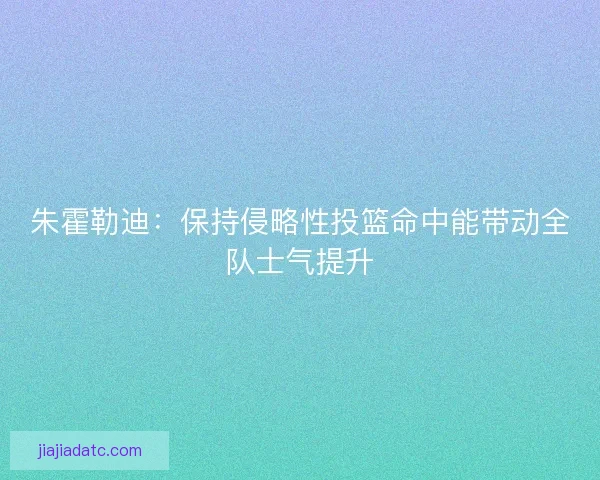 朱霍勒迪：保持侵略性投篮命中能带动全队士气提升