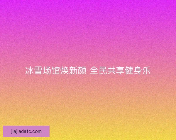 冰雪场馆焕新颜 全民共享健身乐