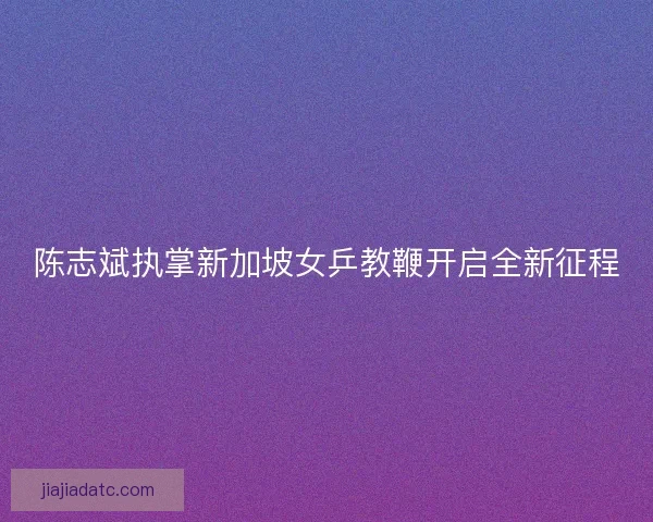 陈志斌执掌新加坡女乒教鞭开启全新征程