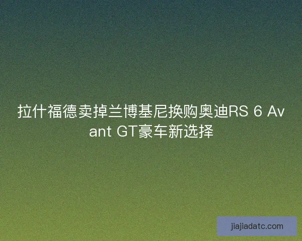 拉什福德卖掉兰博基尼换购奥迪RS 6 Avant GT豪车新选择