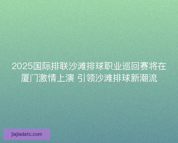 2025国际排联沙滩排球职业巡回赛将在厦门激情上演 引领沙滩排球新潮流