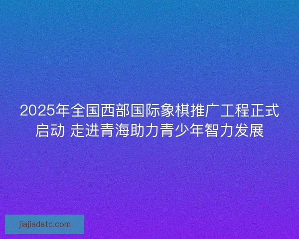 2025年全国西部国际象棋推广工程正式启动 走进青海助力青少年智力发展 2025年全国西部国际象棋推广工程正式启动 走进青海助力青少年智力发展