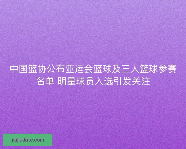 中国篮协公布亚运会篮球及三人篮球参赛名单 明星球员入选引发关注 中国篮协公布亚运会篮球及三人篮球参赛名单 明星球员入选引发关注