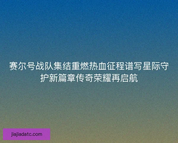 赛尔号战队集结重燃热血征程谱写星际守护新篇章传奇荣耀再启航 赛尔号战队集结重燃热血征程谱写星际守护新篇章传奇荣耀再启航