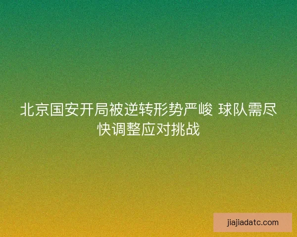 北京国安开局被逆转形势严峻 球队需尽快调整应对挑战 北京国安开局被逆转形势严峻 球队需尽快调整应对挑战