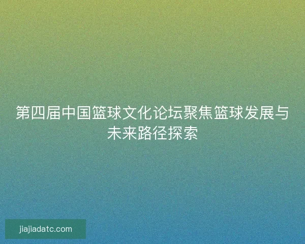 第四届中国篮球文化论坛聚焦篮球发展与未来路径探索 第四届中国篮球文化论坛聚焦篮球发展与未来路径探索