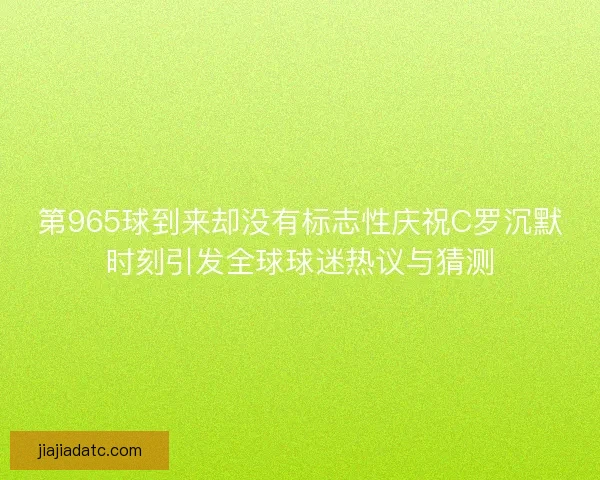 第965球到来却没有标志性庆祝C罗沉默时刻引发全球球迷热议与猜测