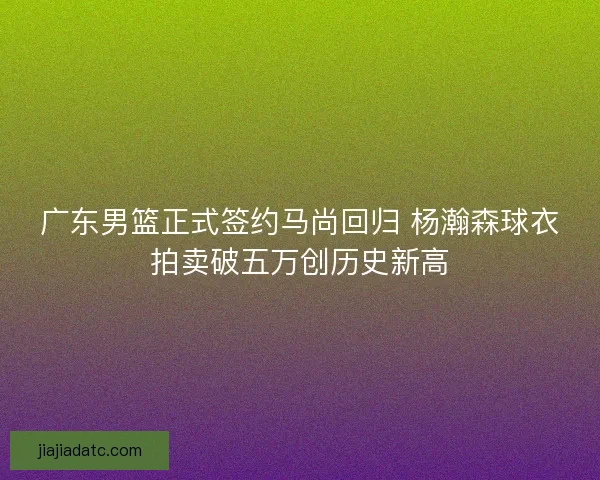 广东男篮正式签约马尚回归 杨瀚森球衣拍卖破五万创历史新高 广东男篮正式签约马尚回归 杨瀚森球衣拍卖破五万创历史新高